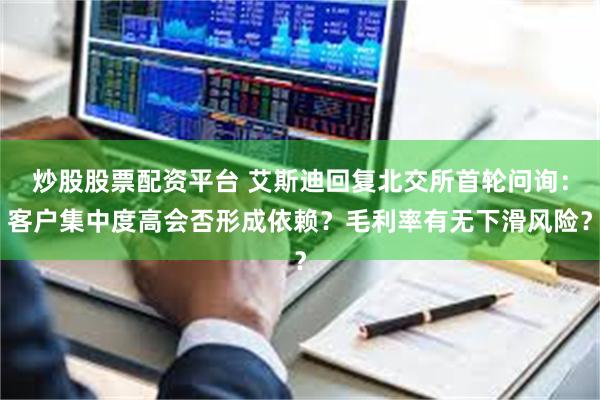 炒股股票配资平台 艾斯迪回复北交所首轮问询：客户集中度高会否形成依赖？毛利率有无下滑风险？