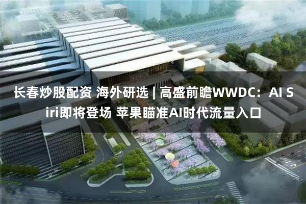 长春炒股配资 海外研选 | 高盛前瞻WWDC：AI Siri即将登场 苹果瞄准AI时代流量入口