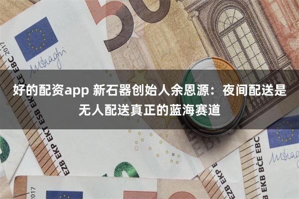 好的配资app 新石器创始人余恩源：夜间配送是无人配送真正的蓝海赛道
