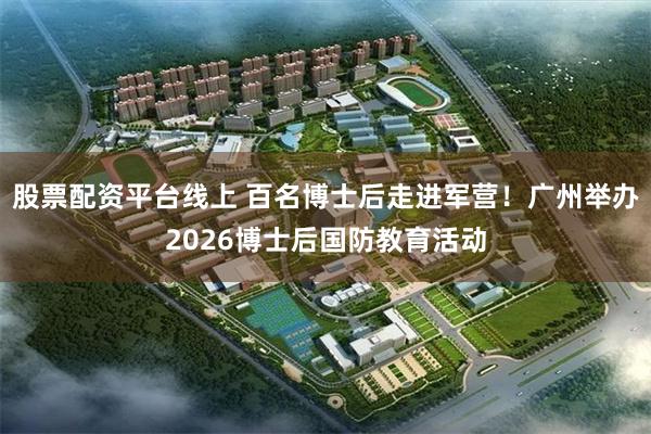 股票配资平台线上 百名博士后走进军营！广州举办2026博士后国防教育活动