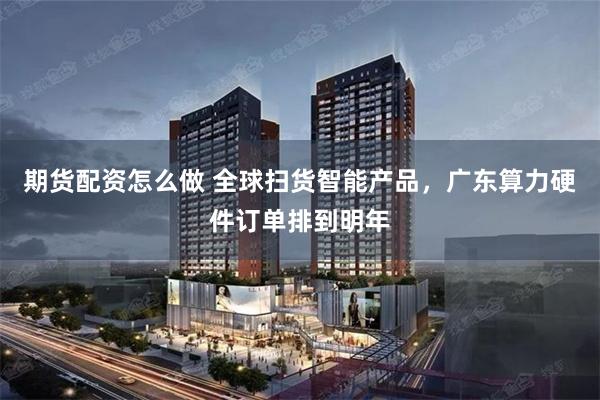 期货配资怎么做 全球扫货智能产品，广东算力硬件订单排到明年