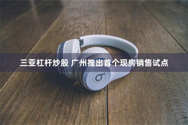 三亚杠杆炒股 广州推出首个现房销售试点