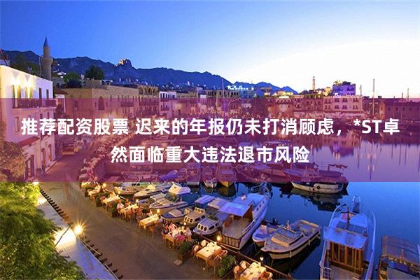 推荐配资股票 迟来的年报仍未打消顾虑，*ST卓然面临重大违法退市风险