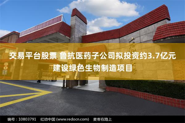 交易平台股票 鲁抗医药子公司拟投资约3.7亿元建设绿色生物制造项目